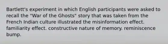 Bartlett's experiment in which English participants were asked to recall the "War of the Ghosts" story that was taken from the French Indian culture illustrated the misinformation effect. familiarity effect. constructive nature of memory. reminiscence bump.