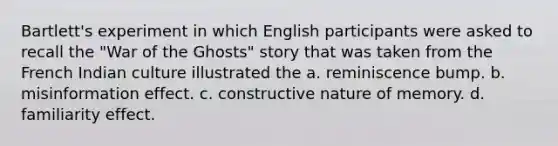 Bartlett's experiment in which English participants were asked to recall the "War of the Ghosts" story that was taken from the French Indian culture illustrated the a. reminiscence bump. b. misinformation effect. c. constructive nature of memory. d. familiarity effect.