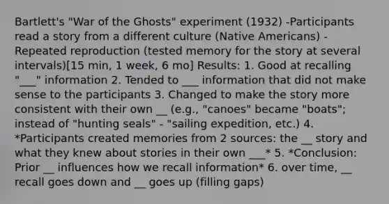 Bartlett's "War of the Ghosts" experiment (1932) -Participants read a story from a different culture (Native Americans) -Repeated reproduction (tested memory for the story at several intervals)[15 min, 1 week, 6 mo] Results: 1. Good at recalling "___" information 2. Tended to ___ information that did not make sense to the participants 3. Changed to make the story more consistent with their own __ (e.g., "canoes" became "boats"; instead of "hunting seals" - "sailing expedition, etc.) 4. *Participants created memories from 2 sources: the __ story and what they knew about stories in their own ___* 5. *Conclusion: Prior __ influences how we recall information* 6. over time, __ recall goes down and __ goes up (filling gaps)