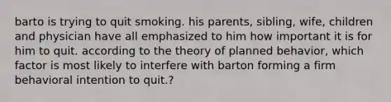 barto is trying to quit smoking. his parents, sibling, wife, children and physician have all emphasized to him how important it is for him to quit. according to the theory of planned behavior, which factor is most likely to interfere with barton forming a firm behavioral intention to quit.?