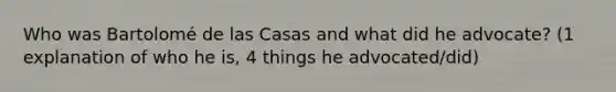 Who was Bartolomé de las Casas and what did he advocate? (1 explanation of who he is, 4 things he advocated/did)