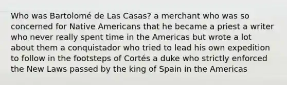 Who was Bartolomé de Las Casas? a merchant who was so concerned for Native Americans that he became a priest a writer who never really spent time in the Americas but wrote a lot about them a conquistador who tried to lead his own expedition to follow in the footsteps of Cortés a duke who strictly enforced the New Laws passed by the king of Spain in the Americas