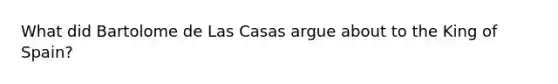 What did Bartolome de Las Casas argue about to the King of Spain?