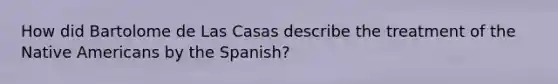 How did Bartolome de Las Casas describe the treatment of the Native Americans by the Spanish?