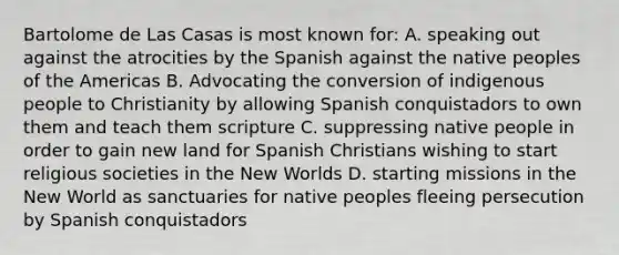 Bartolome de Las Casas is most known for: A. speaking out against the atrocities by the Spanish against the native peoples of the Americas B. Advocating the conversion of indigenous people to Christianity by allowing Spanish conquistadors to own them and teach them scripture C. suppressing native people in order to gain new land for Spanish Christians wishing to start religious societies in the New Worlds D. starting missions in the New World as sanctuaries for native peoples fleeing persecution by Spanish conquistadors