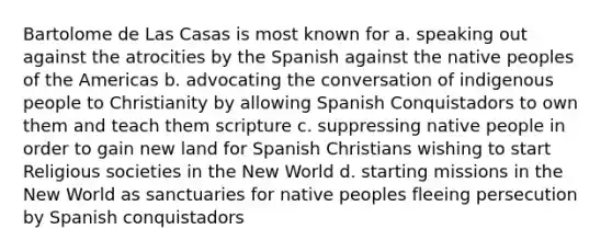 Bartolome de Las Casas is most known for a. speaking out against the atrocities by the Spanish against the native peoples of the Americas b. advocating the conversation of indigenous people to Christianity by allowing Spanish Conquistadors to own them and teach them scripture c. suppressing native people in order to gain new land for Spanish Christians wishing to start Religious societies in the New World d. starting missions in the New World as sanctuaries for native peoples fleeing persecution by Spanish conquistadors