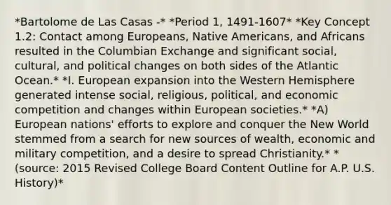 *Bartolome de Las Casas -* *Period 1, 1491-1607* *Key Concept 1.2: Contact among Europeans, Native Americans, and Africans resulted in the Columbian Exchange and significant social, cultural, and political changes on both sides of the Atlantic Ocean.* *I. European expansion into the Western Hemisphere generated intense social, religious, political, and economic competition and changes within European societies.* *A) European nations' efforts to explore and conquer the New World stemmed from a search for new sources of wealth, economic and military competition, and a desire to spread Christianity.* *(source: 2015 Revised College Board Content Outline for A.P. U.S. History)*