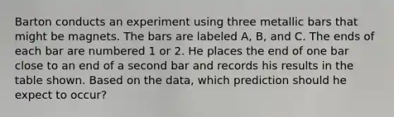 Barton conducts an experiment using three metallic bars that might be magnets. The bars are labeled A, B, and C. The ends of each bar are numbered 1 or 2. He places the end of one bar close to an end of a second bar and records his results in the table shown. Based on the data, which prediction should he expect to occur?