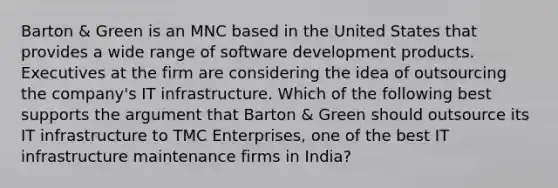 Barton & Green is an MNC based in the United States that provides a wide range of software development products. Executives at the firm are considering the idea of outsourcing the company's IT infrastructure. Which of the following best supports the argument that Barton & Green should outsource its IT infrastructure to TMC Enterprises, one of the best IT infrastructure maintenance firms in India?