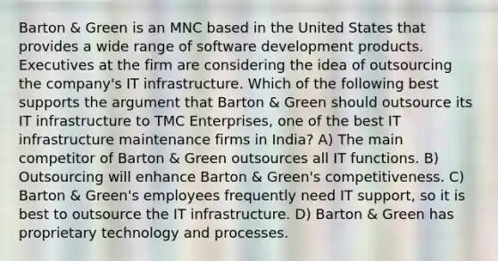 Barton & Green is an MNC based in the United States that provides a wide range of software development products. Executives at the firm are considering the idea of outsourcing the company's IT infrastructure. Which of the following best supports the argument that Barton & Green should outsource its IT infrastructure to TMC Enterprises, one of the best IT infrastructure maintenance firms in India? A) The main competitor of Barton & Green outsources all IT functions. B) Outsourcing will enhance Barton & Green's competitiveness. C) Barton & Green's employees frequently need IT support, so it is best to outsource the IT infrastructure. D) Barton & Green has proprietary technology and processes.