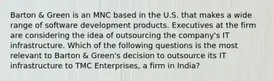 Barton & Green is an MNC based in the U.S. that makes a wide range of software development products. Executives at the firm are considering the idea of outsourcing the company's IT infrastructure. Which of the following questions is the most relevant to Barton & Green's decision to outsource its IT infrastructure to TMC Enterprises, a firm in India?