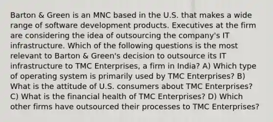 Barton & Green is an MNC based in the U.S. that makes a wide range of software development products. Executives at the firm are considering the idea of outsourcing the company's IT infrastructure. Which of the following questions is the most relevant to Barton & Green's decision to outsource its IT infrastructure to TMC Enterprises, a firm in India? A) Which type of operating system is primarily used by TMC Enterprises? B) What is the attitude of U.S. consumers about TMC Enterprises? C) What is the financial health of TMC Enterprises? D) Which other firms have outsourced their processes to TMC Enterprises?