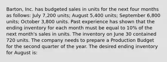 Barton, Inc. has budgeted sales in units for the next four months as follows: July 7,200 units; August 5,400 units; September 6,800 units; October 3,800 units. Past experience has shown that the ending inventory for each month must be equal to 10% of the next month's sales in units. The inventory on June 30 contained 720 units. The company needs to prepare a Production Budget for the second quarter of the year. The desired ending inventory for August is: