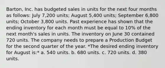 Barton, Inc. has budgeted sales in units for the next four months as follows: July 7,200 units; August 5,400 units; September 6,800 units; October 3,800 units. Past experience has shown that the ending inventory for each month must be equal to 10% of the next month's sales in units. The inventory on June 30 contained 720 units. The company needs to prepare a Production Budget for the second quarter of the year. *The desired ending inventory for August is:* a. 540 units. b. 680 units. c. 720 units. d. 380 units.