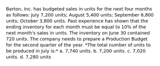 Barton, Inc. has budgeted sales in units for the next four months as follows: July 7,200 units; August 5,400 units; September 6,800 units; October 3,800 units. Past experience has shown that the ending inventory for each month must be equal to 10% of the next month's sales in units. The inventory on June 30 contained 720 units. The company needs to prepare a Production Budget for the second quarter of the year. *The total number of units to be produced in July is:* a. 7,740 units. b. 7,200 units. c. 7,020 units. d. 7,280 units