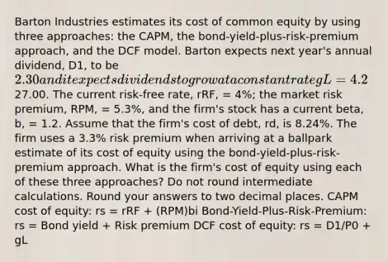 Barton Industries estimates its cost of common equity by using three approaches: the CAPM, the bond-yield-plus-risk-premium approach, and the DCF model. Barton expects next year's annual dividend, D1, to be 2.30 and it expects dividends to grow at a constant rate gL = 4.2%. The firm's current common stock price, P0, is27.00. The current risk-free rate, rRF, = 4%; the market risk premium, RPM, = 5.3%, and the firm's stock has a current beta, b, = 1.2. Assume that the firm's cost of debt, rd, is 8.24%. The firm uses a 3.3% risk premium when arriving at a ballpark estimate of its cost of equity using the bond-yield-plus-risk-premium approach. What is the firm's cost of equity using each of these three approaches? Do not round intermediate calculations. Round your answers to two decimal places. CAPM cost of equity: rs = rRF + (RPM)bi Bond-Yield-Plus-Risk-Premium: rs = Bond yield + Risk premium DCF cost of equity: rs = D1/P0 + gL