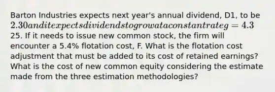 Barton Industries expects next year's annual dividend, D1, to be 2.30 and it expects dividends to grow at a constant rate g=4.3%. The firm's current common stock price, P0, is25. If it needs to issue new common stock, the firm will encounter a 5.4% flotation cost, F. What is the flotation cost adjustment that must be added to its cost of retained earnings? What is the cost of new common equity considering the estimate made from the three estimation methodologies?