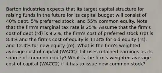 Barton Industries expects that its target capital structure for raising funds in the future for its capital budget will consist of 40% debt, 5% preferred stock, and 55% common equity. Note that the firm's marginal tax rate is 25%. Assume that the firm's cost of debt (rd) is 9.2%, the firm's cost of preferred stock (rp) is 8.4% and the firm's cost of equity is 11.8% for old equity (rs), and 12.3% for new equity (re). What is the firm's <a href='https://www.questionai.com/knowledge/koL1NUNNcJ-weighted-average' class='anchor-knowledge'>weighted average</a> cost of capital (WACC) if it uses retained earnings as its source of common equity? What is the firm's weighted average cost of capital (WACC2) if it has to issue new common stock?