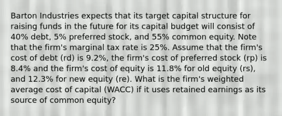 Barton Industries expects that its target capital structure for raising funds in the future for its capital budget will consist of 40% debt, 5% preferred stock, and 55% common equity. Note that the firm's marginal tax rate is 25%. Assume that the firm's cost of debt (rd) is 9.2%, the firm's cost of preferred stock (rp) is 8.4% and the firm's cost of equity is 11.8% for old equity (rs), and 12.3% for new equity (re). What is the firm's weighted average cost of capital (WACC) if it uses retained earnings as its source of common equity?