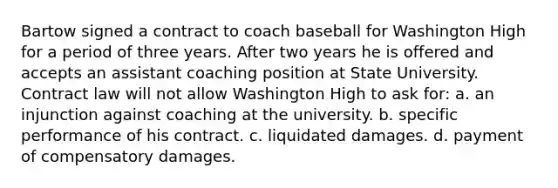 Bartow signed a contract to coach baseball for Washington High for a period of three years. After two years he is offered and accepts an assistant coaching position at State University. Contract law will not allow Washington High to ask for: a. an injunction against coaching at the university. b. specific performance of his contract. c. liquidated damages. d. payment of compensatory damages.