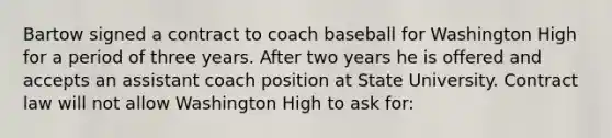 Bartow signed a contract to coach baseball for Washington High for a period of three years. After two years he is offered and accepts an assistant coach position at State University. Contract law will not allow Washington High to ask for: