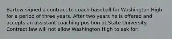 Bartow signed a contract to coach baseball for Washington High for a period of three years. After two years he is offered and accepts an assistant coaching position at State University. Contract law will not allow Washington High to ask for: