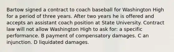 Bartow signed a contract to coach baseball for Washington High for a period of three years. After two years he is offered and accepts an assistant coach position at State University. Contract law will not allow Washington High to ask for: a specific performance. B payment of compensatory damages. C an injunction. D liquidated damages.