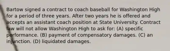 Bartow signed a contract to coach baseball for Washington High for a period of three years. After two years he is offered and accepts an assistant coach position at State University. Contract law will not allow Washington High to ask for: (A) specific performance. (B) payment of compensatory damages. (C) an injunction. (D) liquidated damages.