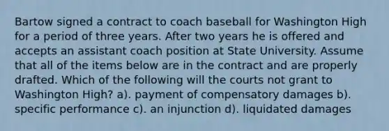 Bartow signed a contract to coach baseball for Washington High for a period of three years. After two years he is offered and accepts an assistant coach position at State University. Assume that all of the items below are in the contract and are properly drafted. Which of the following will the courts not grant to Washington High? a). payment of compensatory damages b). specific performance c). an injunction d). liquidated damages