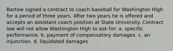 Bartow signed a contract to coach baseball for Washington High for a period of three years. After two years he is offered and accepts an assistant coach position at State University. Contract law will not allow Washington High to ask for: a. specific performance. b. payment of compensatory damages. c. an injunction. d. liquidated damages