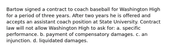 Bartow signed a contract to coach baseball for Washington High for a period of three years. After two years he is offered and accepts an assistant coach position at State University. Contract law will not allow Washington High to ask for: a. specific performance. b. payment of compensatory damages. c. an injunction. d. liquidated damages.