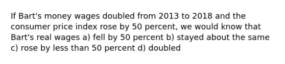 If Bart's money wages doubled from 2013 to 2018 and the consumer price index rose by 50 percent, we would know that Bart's real wages a) fell by 50 percent b) stayed about the same c) rose by less than 50 percent d) doubled