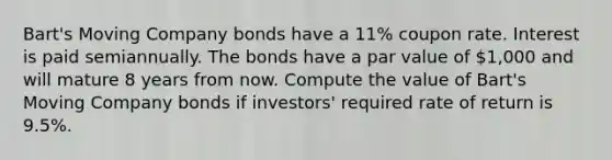 Bart's Moving Company bonds have a 11% coupon rate. Interest is paid semiannually. The bonds have a par value of 1,000 and will mature 8 years from now. Compute the value of Bart's Moving Company bonds if investors' required rate of return is 9.5%.