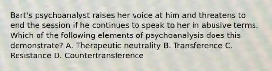 Bart's psychoanalyst raises her voice at him and threatens to end the session if he continues to speak to her in abusive terms. Which of the following elements of psychoanalysis does this demonstrate? A. Therapeutic neutrality B. Transference C. Resistance D. Countertransference