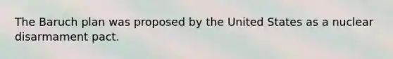 The Baruch plan was proposed by the United States as a nuclear disarmament pact.