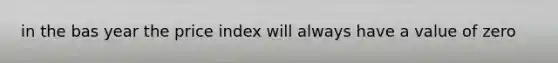 in the bas year the price index will always have a value of zero