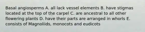 Basal angiosperms A. all lack vessel elements B. have stigmas located at the top of the carpel C. are ancestral to all other flowering plants D. have their parts are arranged in whorls E. consists of Magnoliids, monocots and eudicots