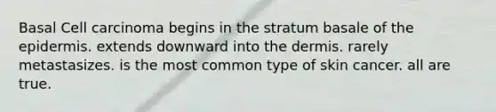 Basal Cell carcinoma begins in the stratum basale of the epidermis. extends downward into the dermis. rarely metastasizes. is the most common type of skin cancer. all are true.