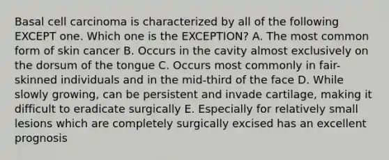 Basal cell carcinoma is characterized by all of the following EXCEPT one. Which one is the EXCEPTION? A. The most common form of skin cancer B. Occurs in the cavity almost exclusively on the dorsum of the tongue C. Occurs most commonly in fair-skinned individuals and in the mid-third of the face D. While slowly growing, can be persistent and invade cartilage, making it difficult to eradicate surgically E. Especially for relatively small lesions which are completely surgically excised has an excellent prognosis