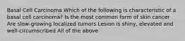 Basal Cell Carcinoma Which of the following is characteristic of a basal cell carcinoma? Is the most common form of skin cancer Are slow-growing localized tumors Lesion is shiny, elevated and well-circumscribed All of the above