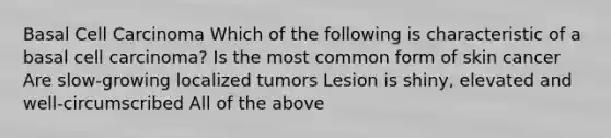 Basal Cell Carcinoma Which of the following is characteristic of a basal cell carcinoma? Is the most common form of skin cancer Are slow-growing localized tumors Lesion is shiny, elevated and well-circumscribed All of the above