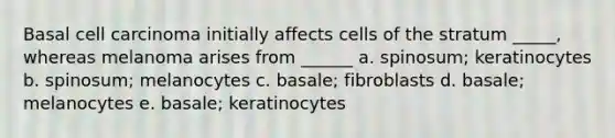 Basal cell carcinoma initially affects cells of the stratum _____, whereas melanoma arises from ______ a. spinosum; keratinocytes b. spinosum; melanocytes c. basale; fibroblasts d. basale; melanocytes e. basale; keratinocytes