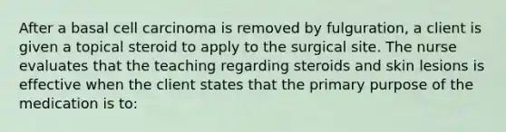 After a basal cell carcinoma is removed by fulguration, a client is given a topical steroid to apply to the surgical site. The nurse evaluates that the teaching regarding steroids and skin lesions is effective when the client states that the primary purpose of the medication is to: