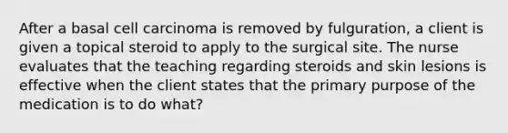 After a basal cell carcinoma is removed by fulguration, a client is given a topical steroid to apply to the surgical site. The nurse evaluates that the teaching regarding steroids and skin lesions is effective when the client states that the primary purpose of the medication is to do what?