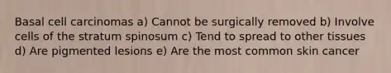 Basal cell carcinomas a) Cannot be surgically removed b) Involve cells of the stratum spinosum c) Tend to spread to other tissues d) Are pigmented lesions e) Are the most common skin cancer