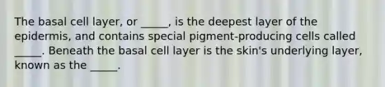 The basal cell layer, or _____, is the deepest layer of the epidermis, and contains special pigment-producing cells called _____. Beneath the basal cell layer is the skin's underlying layer, known as the _____.