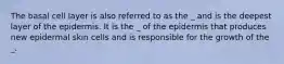 The basal cell layer is also referred to as the _ and is the deepest layer of the epidermis. It is the _ of the epidermis that produces new epidermal skin cells and is responsible for the growth of the _.