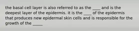 the basal cell layer is also referred to as the ____ and is the deepest layer of <a href='https://www.questionai.com/knowledge/kBFgQMpq6s-the-epidermis' class='anchor-knowledge'>the epidermis</a>. it is the ____ of the epidermis that produces new epidermal skin cells and is responsible for the growth of the _____