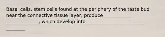 Basal cells, stem cells found at the periphery of the taste bud near the connective tissue layer, produce ____________ ______________, which develop into _____________ ___________ ________
