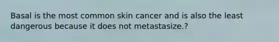 Basal is the most common skin cancer and is also the least dangerous because it does not metastasize.?